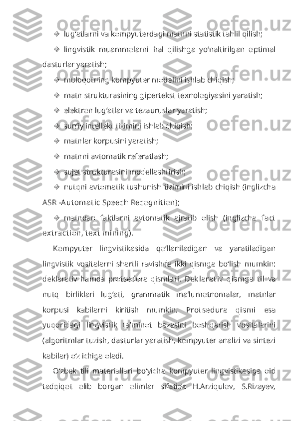  lug‘atlarni va kompyuterdagi matnni statistik tahlil qilish;
 lingvistik   muammolarni   hal   qilishga   yo‘naltirilgan   optimal
dasturlar yaratish;
 muloqotning kompyuter modelini ishlab chiqish;
 matn strukturasining gipertekst texnologiyasini yaratish;
 elektron lug‘atlar va tezauruslar yaratish;
 sun’iy intellekt tizimini ishlab chiqish;
 matnlar korpusini yaratish;
 matnni avtomatik referatlash;
 sujet strukturasini modellashtirish;
 nutqni avtomatik tushunish tizimini ishlab chiqish (inglizcha
ASR  - Aut omat ic Speech Recognit ion);
 matndan   faktlarni   avtomatik   ajratib   olish   (inglizcha   fact
ext ract ion, t ext  mining).
Kompyuter   lingvistikasida   qo‘llaniladigan   va   yaratiladigan
lingvistik   vositalarni   shartli   ravishda   ikki   qismga   bo‘lish   mumkin:
deklarativ   hamda   protsedura   qismlari.   Dek larat iv   qismg a   til   va
nutq   birliklari   lug‘ati,   grammatik   ma’lumotnomalar,   matnlar
korpusi   kabilarni   kiritish   mumkin.   Prot sedura   qismi   esa
yuqoridagi   lingvistik   ta’minot   bazasini   boshqarish   vositalarini
(algoritmlar tuzish, dasturlar yaratish, kompyuter analizi va sintezi
kabilar) o‘z ichiga oladi.
O‘zbek   tili   materiallari   bo‘yicha   kompyuter   lingvistikasiga   oid
tadqiqot   olib   borgan   olimlar   sifatida   H.Arziqulov,   S.Rizayev, 