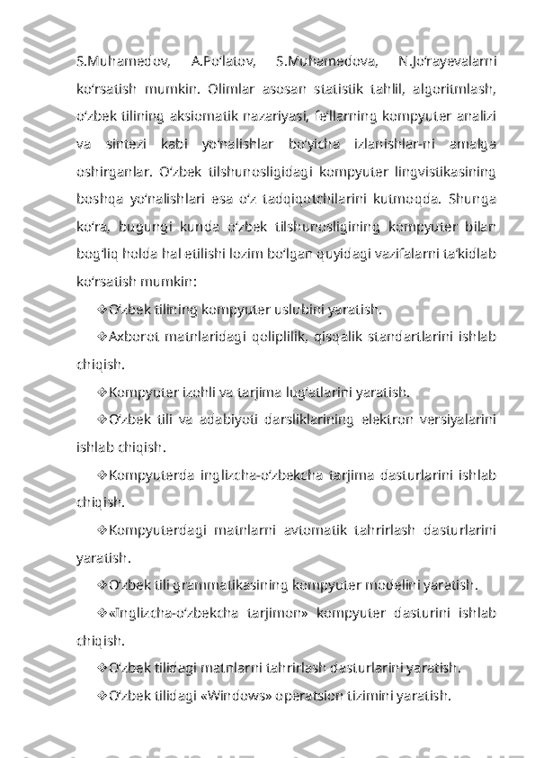 S.Muhamedov,   A.Po‘latov,   S.Muhamedova,   N.Jo‘rayevalarni
ko‘rsatish   mumkin.   Olimlar   asosan   statistik   tahlil,   algoritmlash,
o‘zbek tilining  aksiomatik nazariyasi, fe’llarning kompyuter analizi
va   sintezi   kabi   yo‘nalishlar   bo‘yicha   izlanishlar-ni   amalga
oshirganlar.   O‘zbek   tilshunosligidagi   kompyuter   lingvistikasining
boshqa   yo‘nalishlari   esa   o‘z   tadqiqotchilarini   kutmoqda.   Shunga
ko‘ra,   bugungi   kunda   o‘zbek   tilshunosligining   kompyuter   bilan
bog‘liq holda hal etilishi lozim bo‘lgan quyidagi vazifalarni ta’kidlab
ko‘rsatish mumkin:
 O‘zbek tilining kompyuter uslubini yaratish.
 Axborot   matnlaridagi   qoliplilik,   qisqalik   standartlarini   ishlab
chi qish.
 Kompyuter izohli va tarjima lug‘atlarini yaratish.
 O‘zbek   tili   va   adabiyoti   darsliklarining   elektron   versiyalarini
ishlab chiqish.
 Kompyuterda   inglizcha-o‘zbekcha   tarjima   dasturlarini   ishlab
chiqish.
 Kompyuterdagi   matnlarni   avtomatik   tahrirlash   dasturlarini
yaratish.
 O‘zbek tili grammatikasining kompyuter modelini yaratish.
 «Inglizcha-o‘zbekcha   tarjimon»   kompyuter   dasturini   ishlab
chiqish.
 O‘zbek tilidagi matnlarni tahrirlash dasturlarini yaratish.
 O‘zbek tilidagi «Windows» operatsion tizimini yaratish. 