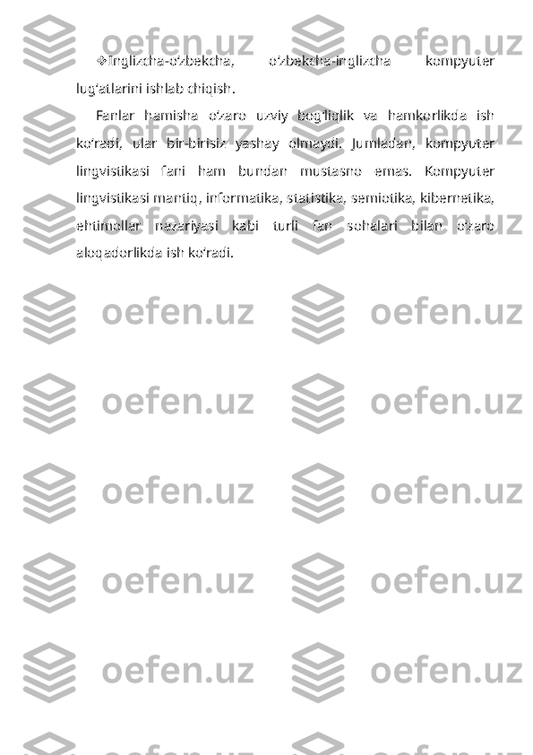  Inglizcha-o‘zbekcha,   o‘zbekcha-inglizcha   kompyuter
lug‘atlarini ishlab chiqish.
Fanlar   hamisha   o‘zaro   uzviy   bog‘liqlik   va   hamkorlikda   ish
ko‘radi,   ular   bir-birisiz   yashay   olmaydi.   Jumladan,   kompyuter
lingvistikasi   fani   ham   bundan   mustasno   emas.   Kompyuter
lingvistikasi mantiq, informatika, statistika, semiotika, kibernetika,
ehtimollar   nazariyasi   kabi   turli   fan   sohalari   bilan   o‘zaro
aloqadorlikda ish ko‘radi. 