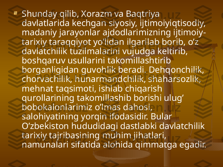 
Shunday qilib, Xorazm va Baqtriya 
davlatlarida kechgan siyosiy, ijtimoiyiqtisodiy, 
madaniy jarayonlar ajdodlarimizning ijtimoiy-
tarixiy taraqqiyot yo’lidan ilgarilab borib, o’z 
davlatchilik tuzilmalarini vujudga keltirib, 
boshqaruv usullarini takomillashtirib 
borganligidan guvohlik beradi. Dehqonchilik, 
chorvachilik, hunarmandchilik, shaharsozlik, 
mehnat taqsimoti, ishlab chiqarish 
qurollarining takomillashib borishi ulug’ 
bobokalonlarimiz o’lmas dahosi, 
salohiyatining yorqin ifodasidir. Bular 
O’zbekiston hududidagi dastlabki davlatchilik 
tarixiy tajribasining muhim jihatlari, 
namunalari sifatida alohida qimmatga egadir.  