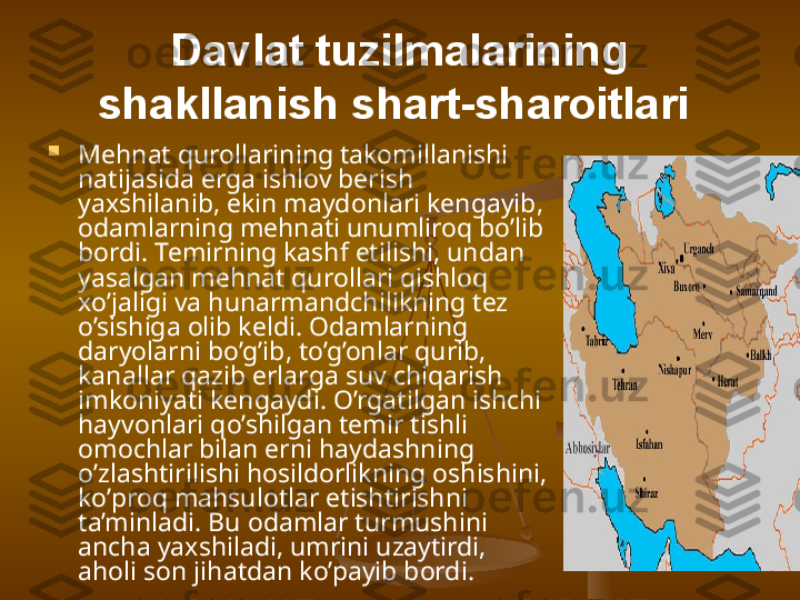 Davlat tuzilmalarining 
shakllanish shart-sharoitlari  

Mehnat qurollarining takomillanishi 
natijasida erga ishlov berish 
yaxshilanib, ekin maydonlari kengayib, 
odamlarning mehnati unumliroq bo’lib 
bordi. Temirning kashf etilishi, undan 
yasalgan mehnat qurollari qishloq 
xo’jaligi va hunarmandchilikning tez 
o’sishiga olib keldi. Odamlarning 
daryolarni bo’g’ib, to’g’onlar qurib, 
kanallar qazib erlarga suv chiqarish 
imkoniyati kengaydi. O’rgatilgan ishchi 
hayvonlari qo’shilgan temir tishli 
omochlar bilan erni haydashning 
o’zlashtirilishi hosildorlikning oshishini, 
ko’proq mahsulotlar etishtirishni 
ta’minladi. Bu odamlar turmushini 
ancha yaxshiladi, umrini uzaytirdi, 
aholi son jihatdan ko’payib bordi.  