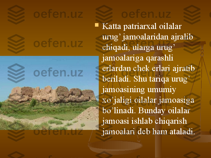 
Katta patriarxal oilalar 
urug’ jamoalaridan ajralib 
chiqadi, ularga urug’ 
jamoalariga qarashli 
erlardan chek erlari ajratib 
beriladi. Shu tariqa urug’ 
jamoasining umumiy 
xo’jaligi oilalar jamoasiga 
bo’linadi. Bunday oilalar 
jamoasi ishlab chiqarish 
jamoalari deb ham ataladi.   