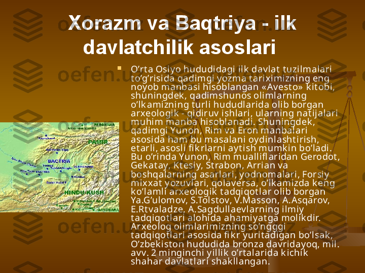 Xorazm va Baqtriya - ilk 
davlatchilik asoslari  

O’rt a Osiy o hududidagi ilk  dav lat  t uzi lmal ari 
t o’g’risida qadimgi y ozma t arix imizning eng 
noy ob manbasi  hisoblangan « Av est o»  k i t obi , 
shuningdek , qadimshunos olimlarning 
o’lk amizning t urli hududl ari da olib borgan 
arxeologik  - qidiruv  ishlari, ul arning nat ijalari 
muhim manba hi soblanadi . Shuningdek , 
qadimgi Yunon, Rim v a Eron manbalari  
asosida ham bu masalani oy di nl asht irish, 
et arl i, asosli fi k rlarni ay t ish mumk in bo’ladi. 
Bu o’rinda Yunon, Rim muallifl aridan Gerodot , 
Gek at ay, Kt esi y, St rabon, A rri an v a 
boshqal arning asarlari, y odnomalari, Forsiy  
mix xat  y ozuv lari, qolav ersa, o’lk amizda k eng 
k o’lamli arxeologik  t adqiqot l ar olib borgan 
Ya.G’ulomov, S.Tol st ov, V.Masson, A.A sqarov, 
E.Rt v aladze, A .Sagdull aev larning ilmiy  
t adqiqot lari alohida ahami y at ga molik dir. 
Arxeol og olimlari mizni ng so’ngggi 
t adqiqot lari asosi da fi k r y urit adigan bo’lsak , 
O’zbek ist on hududida bronza dav riday oq, mil. 
av v. 2 mi ngi nchi y illi k  o’rt al ari da k i chik  
shahar dav lat lari shak ll angan.  