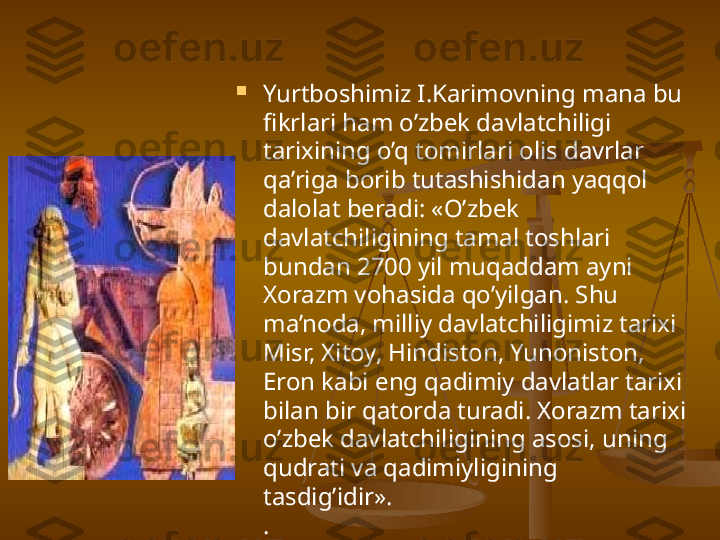 
Yurtboshimiz I.Karimovning mana bu 
fikrlari ham o’zbek davlatchiligi 
tarixining o’q tomirlari olis davrlar 
qa’riga borib tutashishidan yaqqol 
dalolat beradi: «O’zbek 
davlatchiligining tamal toshlari 
bundan 2700 yil muqaddam ayni 
Xorazm vohasida qo’yilgan. Shu 
ma’noda, milliy davlatchiligimiz tarixi 
Misr, Xitoy, Hindiston, Yunoniston, 
Eron kabi eng qadimiy davlatlar tarixi 
bilan bir qatorda turadi. Xorazm tarixi 
o’zbek davlatchiligining asosi, uning 
qudrati va qadimiyligining 
tasdig’idir».  
. 