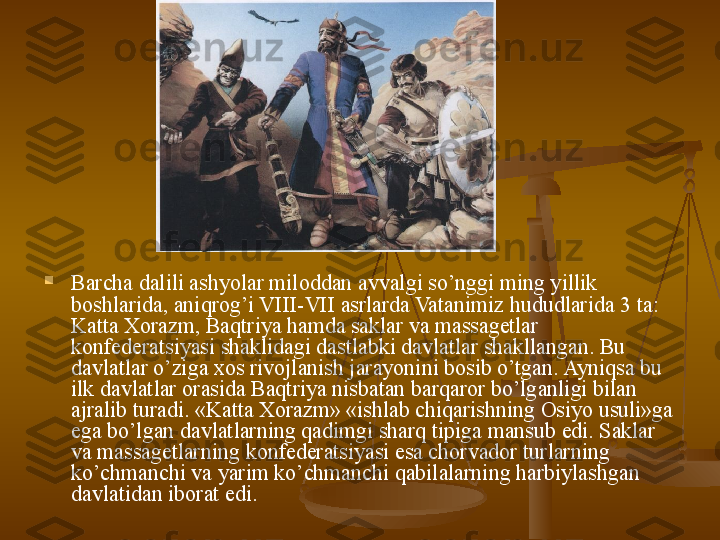 
Barcha dalili ashyolar miloddan avvalgi so’nggi ming yillik 
boshlarida, aniqrog’i VIII-VII asrlarda Vatanimiz hududlarida 3 ta: 
Katta Xorazm, Baqtriya hamda saklar va massagetlar 
konfederatsiyasi shaklidagi dastlabki davlatlar shakllangan. Bu 
davlatlar o’ziga xos rivojlanish jarayonini bosib o’tgan. Ayniqsa bu 
ilk davlatlar orasida Baqtriya nisbatan barqaror bo’lganligi bilan 
ajralib turadi. «Katta Xorazm» «ishlab chiqarishning Osiyo usuli»ga 
ega bo’lgan davlatlarning qadimgi sharq tipiga mansub edi. Saklar 
va massagetlarning konfederatsiyasi esa chorvador turlarning 
ko’chmanchi va yarim ko’chmanchi qabilalarning harbiylashgan 
davlatidan iborat edi. 