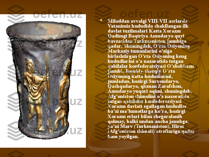 
Miloddan avvalgi VIII-VII asrlarda 
Vatanimiz hududida shakllangan ilk 
davlat tuzilmalari Katta Xorazm 
Qadimgi Baqtriya Amudaryo quyi 
havzasidan Turkmaniston janubiga 
qadar; Shuningdek, O’rta Osiyoning 
Markaziy tumanlarini o’ziga 
birlashtirgan O’rta Osiyoning keng 
hududlarini o’z nazoratida tutgan 
qabilalar konfederatsiyasi O’zbekiston 
janubi. Janubiy-sharqiy O’rta 
Osiyoning katta hududlarini,  
jumladan, hozirgi Surxondaryo, 
Qashqadaryo, qisman Zarafshon, 
Amudaryo yuqori oqimi, shuningdek, 
Afg’oniston shimolini o’z nazoratida 
tutgan qabilalar konfederatsiyasi 
Xorazm davlati egallagan hududlar 
ba’zi ma’lumotlarga ko’ra, hozirgi 
Xorazm erlari bilan chegaralanib 
qolmay, balki undan ancha janubga, 
ya’ni Marv (Turkmaniston), Hirot 
(Afg’oniston shimoli) atroflariga qadar 
ham yoyilgan. 