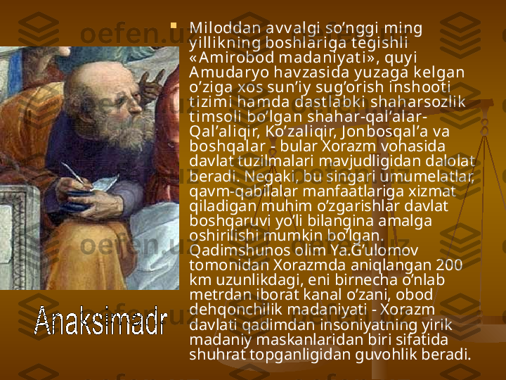 
Miloddan av v algi so’nggi ming 
y illik ning boshlariga t egishli 
« A mirobod madaniy at i» , quy i 
Amudary o hav zasida y uzaga k elgan 
o’ziga xos sun’iy  sug’orish inshoot i 
t izimi hamda dast labk i shaharsozlik  
t imsoli bo’lgan shahar-qal’alar-
Qal’aliqir, Ko’zaliqir, J onbosqal’a v a 
boshqalar  - bular Xorazm vohasida 
davlat tuzilmalari mavjudligidan dalolat 
beradi. Negaki, bu singari umumelatlar, 
qavm-qabilalar manfaatlariga xizmat 
qiladigan muhim o’zgarishlar davlat 
boshqaruvi yo’li bilangina amalga 
oshirilishi mumkin bo’lgan. 
Qadimshunos olim Ya.G’ulomov 
tomonidan Xorazmda aniqlangan 200 
km uzunlikdagi, eni birnecha o’nlab 
metrdan iborat kanal o’zani, obod 
dehqonchilik madaniyati - Xorazm 
davlati qadimdan insoniyatning yirik 
madaniy maskanlaridan biri sifatida 
shuhrat topganligidan guvohlik beradi.   