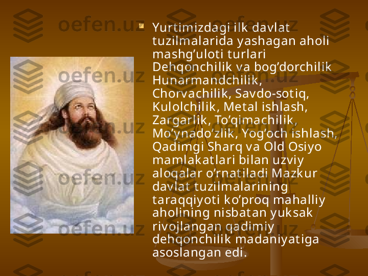 
Yurt imizdagi ilk  dav lat  
t uzilmalarida y ashagan aholi 
mashg’ulot i t urlari 
Dehqonchilik  v a bog’dorchilik  
Hunarmandchilik , 
Chorv achilik , Sav do-sot iq, 
Kulolchilik , Met al ishlash, 
Zargarlik , To’qimachilik , 
Mo’y nado’zlik , Yog’och ishlash, 
Qadimgi Sharq v a Old Osiy o 
mamlak at lari bilan uzv iy  
aloqalar o’rnat iladi Mazk ur 
dav lat  t uzilmalarining 
t araqqiy ot i k o’proq mahalliy  
aholining nisbat an y uk sak  
riv ojlangan qadimiy  
dehqonchilik  madaniy at iga 
asoslangan edi.   