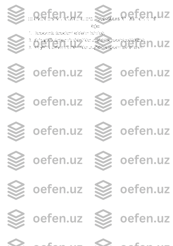 DORIVOR O’SIMLIKLAR URUG’CHILIK BAZASINI TASHKIL ETISH
Reja :
1. Daraxtzorda daraxtlarni seleksion baholash
2. Ko ’ p   yiillik   dorivor   o ’ t   o ’ simliklar   urug ’ chilik   bazasini   tashkil   etish .
3. Bir   yiillik   dorivor   o ’ t   o ’ simliklar   urug ’ chilik   bazasini   tashkil   etish . 