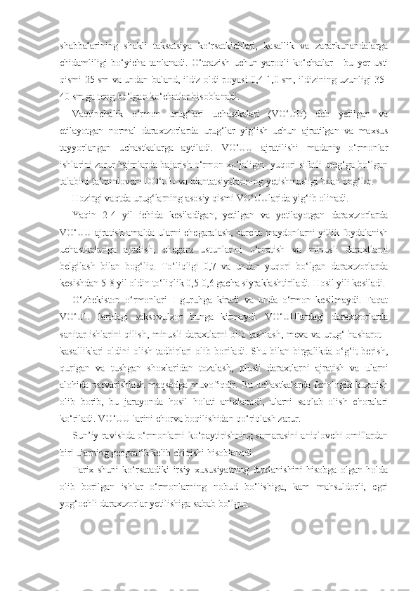 shabbalarining   shakli   taksatsiya   ko‘rsatkichlari,   kasallik   va   zararkunandalarga
chidamliligi   bo‘yicha   tanlanadi.   O‘tqazish   uchun   yaroqli   ko‘chatlar   -   bu   yer   usti
qismi 25 sm va undan baland, ildiz oldi poyasi 0,4-1,0 sm, ildizining uzunligi 35-
40 sm ga teng bo‘lgan ko‘chatlar hisoblanadi.
Vaqtinchalik   o‘rmon   urug‘lari   uchastkalari   (VO‘UU)   deb   yetilgan   va
etilayotgan   normal   daraxtzorlarda   urug‘lar   yig‘ish   uchun   ajratilgan   va   maxsus
tayyorlangan   uchastkalarga   aytiladi.   VO‘UU   ajratilishi   madaniy   o‘rmonlar
ishlarini zarur hajmlarda bajarish o‘rmon xo‘jaligini yuqori sifatli urug‘ga bo‘lgan
talabini ta’minlovchi DO‘UU va plantatsiyalarining yetishmasligi bilan bog‘liq.
Hozirgi vaqtda urug‘larning asosiy qismi VO‘UUlarida yig‘ib olinadi.
Yaqin   2-4   yil   ichida   kesiladigan,   yetilgan   va   yetilayotgan   daraxtzorlarda
VO‘UU ajratish amalda ularni chegaralash, barcha maydonlarni yillik foydalanish
uchastkalariga   ajratish,   chegara   ustunlarini   o‘rnatish   va   minusli   daraxtlarni
belgilash   bilan   bog‘liq.   To‘liqligi   0,7   va   undan   yuqori   bo‘lgan   daraxtzorlarda
kesishdan 5-8 yil oldin to‘liqlik 0,5-0,6 gacha siyraklashtiriladi. Hosil yili kesiladi.
O‘zbekiston   o‘rmonlari   I   guruhga   kiradi   va   unda   o‘rmon   kesilmaydi.   Faqat
VO‘UU   laridagi   saksovulzor   bunga   kirmaydi.   VO‘UUlardagi   daraxtzorlarda
sanitar ishlarini qilish, minusli daraxtlarni olib tashlash, meva va urug‘ hasharot -
kasalliklari   oldini   olish  tadbirlari  olib  boriladi.   Shu  bilan  birgalikda  o‘g‘it  berish,
qurigan   va   tushgan   shoxlaridan   tozalash,   plusli   daraxtlarni   ajratish   va   ularni
alohida   parvarishlash   maqsadga   muvofiqdir.   Bu   uchastkalarda   fenologik   kuzatish
olib   borib,   bu   jarayonda   hosil   holati   aniqlanadi,   ularni   saqlab   olish   choralari
ko‘riladi. VO‘UU larini chorva boqilishidan qo‘riqlash zarur.
Sun’iy ravishda o‘rmonlarni ko‘paytirishning samarasini aniqlovchi omillardan
biri ularning geografik kelib chiqishi hisoblanadi.
Tarix   shuni   ko‘rsatadiki   irsiy   xususiyatning   farqlanishini   hisobga   olgan   holda
olib   borilgan   ishlar   o‘rmonlarning   nobud   bo‘lishiga,   kam   mahsuldorli,   egri
yog‘ochli daraxtzorlar yetilishiga sabab bo‘lgan. 