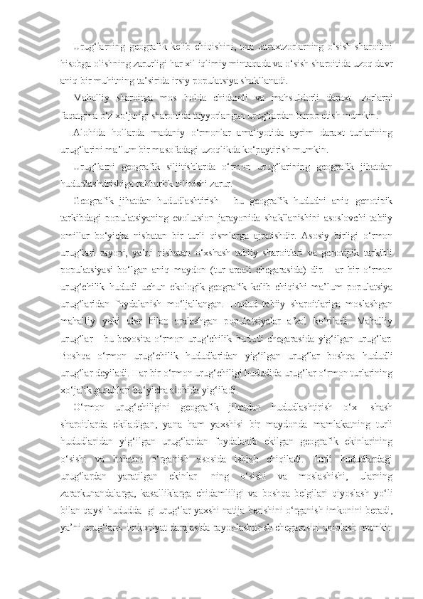 Urug‘larning   geografik   kelib   chiqishini,   ona   daraxtzorlarning   o‘sish   sharoitini
hisobga olishning zarurligi har xil iqlimiy mintaqada va o‘sish sharoitida uzoq davr
aniq bir muhitning ta’sirida irsiy populatsiya shakllanadi.
Mahalliy   sharoitga   mos   holda   chidamli   va   mahsuldorli   daraxt-   zorlarni
faqatgina o‘z xo‘jaligi sharoitida tayyorlangan urug‘lardan barpo etish mumkin.
Alohida   hollarda   madaniy   o‘rmonlar   amaliyotida   ayrim   daraxt   turlarining
urug‘larini ma’lum bir masofadagi uzoqlikda ko‘paytirish mumkin.
Urug‘larni   geografik   siljitishlarda   o‘rmon   urug‘larining   geografik   jihatdan
hududlashtirishiga rahbarlik qilinishi zarur.
Geografik   jihatdan   hududlashtirish   -   bu   geografik   hududni   aniq   genotipik
tarkibdagi   populatsiyaning   evolutsion   jarayonida   shakllanishini   asoslovchi   tabiiy
omillar   bo‘yicha   nisbatan   bir   turli   qismlarga   ajratishdir.   Asosiy   birligi   o‘rmon
urug‘lari   rayoni,   ya’ni   nisbatan   o‘xshash   tabiiy   sharoitlari   va   genotipik   tarkibli
populatsiyasi   bo‘lgan   aniq   maydon   (tur   areali   chegarasida)   dir.   Har   bir   o‘rmon
urug‘chilik   hududi   uchun   ekologik-geografik   kelib   chiqishi   ma’lum   populatsiya
urug‘laridan   foydalanish   mo‘ljallangan.   Hudud   tabiiy   sharoitlariga   moslashgan
mahalliy   yoki   ular   bilan   aralashgan   populatsiyalar   afzal   ko‘riladi.   Mahalliy
urug‘lar   -   bu   bevosita   o‘rmon   urug‘chilik   hududi   chegarasida   yig‘ilgan   urug‘lar.
Boshqa   o‘rmon   urug‘chilik   hududlaridan   yig‘ilgan   urug‘lar   boshqa   hududli
urug‘lar deyiladi. Har bir o‘rmon urug‘chiligi hududida urug‘lar o‘rmon turlarining
xo‘jalik guruhlari bo‘yicha alohida yig‘iladi.
O‘rmon   urug‘chiligini   geografik   jihatdan   hududlashtirish   o‘x-   shash
sharoitlarda   ekiladigan,   yana   ham   yaxshisi   bir   maydonda   mamlakatning   turli
hududlaridan   yig‘ilgan   urug‘lardan   foydalanib   ekilgan   geografik   ekinlarining
o‘sishi   va   holatini   o‘rganish   asosida   ishlab   chiqiladi.   Turli   hududlardagi
urug‘lardan   yaratilgan   ekinlar-   ning   o‘sishi   va   moslashishi,   ularning
zararkunandalarga,   kasalliklarga   chidamliligi   va   boshqa   belgilari   qiyoslash   yo‘li
bilan qaysi hududda- gi urug‘lar yaxshi natija berishini o‘rganish imkonini beradi,
ya’ni urug‘larni imkoniyat darajasida rayonlashtirish chegarasini aniqlash mumkin 