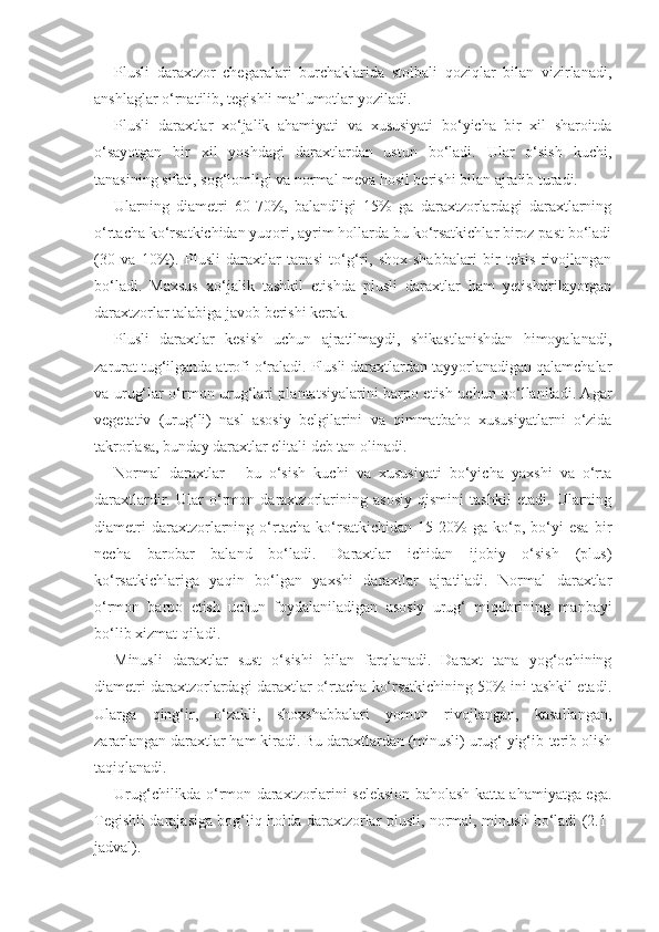 Plusli   daraxtzor   chegaralari   burchaklarida   stolbali   qoziqlar   bilan   vizirlanadi,
anshlaglar o‘rnatilib, tegishli ma’lumotlar yoziladi.
Plusli   daraxtlar   xo‘jalik   ahamiyati   va   xususiyati   bo‘yicha   bir   xil   sharoitda
o‘sayotgan   bir   xil   yoshdagi   daraxtlardan   ustun   bo‘ladi.   Ular   o‘sish   kuchi,
tanasining sifati, sog‘lomligi va normal meva hosil berishi bilan ajralib turadi.
Ularning   diametri   60-70%,   balandligi   15%   ga   daraxtzorlardagi   daraxtlarning
o‘rtacha ko‘rsatkichidan yuqori, ayrim hollarda bu ko‘rsatkichlar biroz past bo‘ladi
(30   va   10%).   Plusli   daraxtlar   tanasi   to‘g‘ri,   shox-shabbalari   bir   tekis   rivojlangan
bo‘ladi.   Maxsus   xo‘jalik   tashkil   etishda   plusli   daraxtlar   ham   yetishtirilayotgan
daraxtzorlar talabiga javob berishi kerak.
Plusli   daraxtlar   kesish   uchun   ajratilmaydi,   shikastlanishdan   himoyalanadi,
zarurat tug‘ilganda atrofi o‘raladi. Plusli daraxtlardan tayyorlanadigan qalamchalar
va urug‘lar o‘rmon urug‘lari plantatsiyalarini barpo etish uchun qo‘llaniladi. Agar
vegetativ   (urug‘li)   nasl   asosiy   belgilarini   va   qimmatbaho   xususiyatlarni   o‘zida
takrorlasa, bunday daraxtlar elitali deb tan olinadi.
Normal   daraxtlar   -   bu   o‘sish   kuchi   va   xususiyati   bo‘yicha   yaxshi   va   o‘rta
daraxtlardir.   Ular   o‘rmon   daraxtzorlarining   asosiy   qismini   tashkil   etadi.   Ularning
diametri   daraxtzorlarning   o‘rtacha   ko‘rsatkichidan   15-20%   ga   ko‘p,   bo‘yi   esa   bir
necha   barobar   baland   bo‘ladi.   Daraxtlar   ichidan   ijobiy   o‘sish   (plus)
ko‘rsatkichlariga   yaqin   bo‘lgan   yaxshi   daraxtlar   ajratiladi.   Normal   daraxtlar
o‘rmon   barpo   etish   uchun   foydalaniladigan   asosiy   urug‘   miqdorining   manbayi
bo‘lib xizmat qiladi.
Minusli   daraxtlar   sust   o‘sishi   bilan   farqlanadi.   Daraxt   tana   yog‘ochining
diametri daraxtzorlardagi daraxtlar o‘rtacha ko‘rsatkichining 50% ini tashkil etadi.
Ularga   qing‘ir,   o‘zakli,   shoxshabbalari   yomon   rivojlangan,   kasallangan,
zararlangan daraxtlar ham kiradi. Bu daraxtlardan (minusli) urug‘ yig‘ib-terib olish
taqiqlanadi.
Urug‘chilikda o‘rmon daraxtzorlarini seleksion baholash katta ahamiyatga ega.
Tegishli darajasiga bog‘liq holda daraxtzorlar plusli, normal, minusli bo‘ladi (2.1-
jadval). 