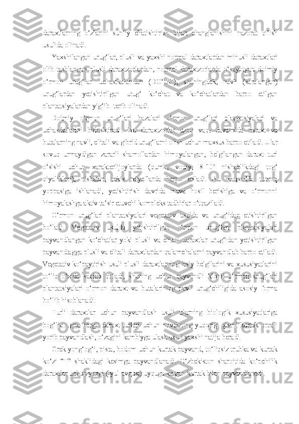 daraxtlarning   o‘zlarini   sun’iy   chatishtirish   bilan   changlanishini   nazorat   qilish
usulida olinadi.
Yaxshilangan urug‘lar, plusli  va yaxshi  normal daraxtlardan minusli daraxtlari
olib   tashlangan   plusli   daraxtzorlardan,   normal   daraxtzorlarda   o‘sayotgan   doimiy
o‘rmon   urug‘lari   uchastkalaridan   (DO‘UU),   shuningdek,   navli   (saralangan)
urug‘lardan   yetishtirilgan   urug‘   ko‘chat   va   ko‘chatlardan   barpo   etilgan
plantatsiyalardan yig‘ib- terib olinadi.
Doimiy   o‘rmon   urug‘lari   bazalari   o‘rmon   urug‘lari   plantatsiyalari   va
uchastkalarini   birlashtiradi.   Bu   daraxtzorlar   uzoq   vaqt   davomida   daraxt   va
butalarning navli, elitali va gibrid urug‘larni olish uchun maxsus barpo etiladi. Ular
sovuq   urmaydigan   zararli   shamollardan   himoyalangan,   belgilangan   daraxt   turi
o‘sishi   uchun   xarakterlijoylarda   (qumli,   vodiy,   8-10°   nishablikdagi   tog‘
qiyaliklari),   nisbatan,   tekis   relyeflarda   barpo   etiladi.   Bu   maqsadda   tuproq
yoppasiga   ishlanadi,   yetishtirish   davrida   meva   hosil   berishiga   va   o‘rmonni
himoyalashga aktiv ta’sir etuvchi kompleks tadbirlar o‘tqaziladi.
O‘rmon   urug‘lari   plantatsiyalari   vegetativ   usulda   va   urug‘idan   etishtirilgan
bo‘ladi.   Vegetativ   usulda   yetishtirilgan   o‘rmon   urug‘lari   plantatsiyalari
payvandlangan   ko‘chatlar   yoki   plusli   va   elitali   daraxtlar   urug‘idan   yetishtirilgan
payvandtagga plusli va elitali daraxtlardan qalamchalarni payvandlab barpo etiladi.
Vegetativ ko‘paytirish usuli plusli daraxtlarning irsiy belgilarini va xususiyatlarini
to‘liq   o‘zida   saqlab   qoladi,   shuning   uchun   payvandli   klonli   o‘rmon   urug‘lari
plantatsiyalari   o‘rmon   daraxt   va   butalarining   navli   urug‘chiligida   asosiy   forma
bo‘lib hisoblanadi.
Turli   daraxtlar   uchun   payvandlash   usuli   ularning   biologik   xususiyatlariga
bog‘liq.   Igna   bargli   daraxt   turlari   uchun   novdaning   yuqorigi   qismi   kurtak   orqali
yorib payvandlash, o‘zagini kambiyga ulash usuli yaxshi natija beradi.
Grek yong‘og‘i, pista, bodom uchun kurtak payvand, to‘liqsiz trubka va kurtak
ko‘zi   “T”   shaklidagi   kesimga   payvandlanadi.   O‘zbekiston   sharoitida   ko‘pchilik
daraxtlar uchun yozgi (iyul-avgust) uyquga ketgan kurtak bilan payvandlanadi. 