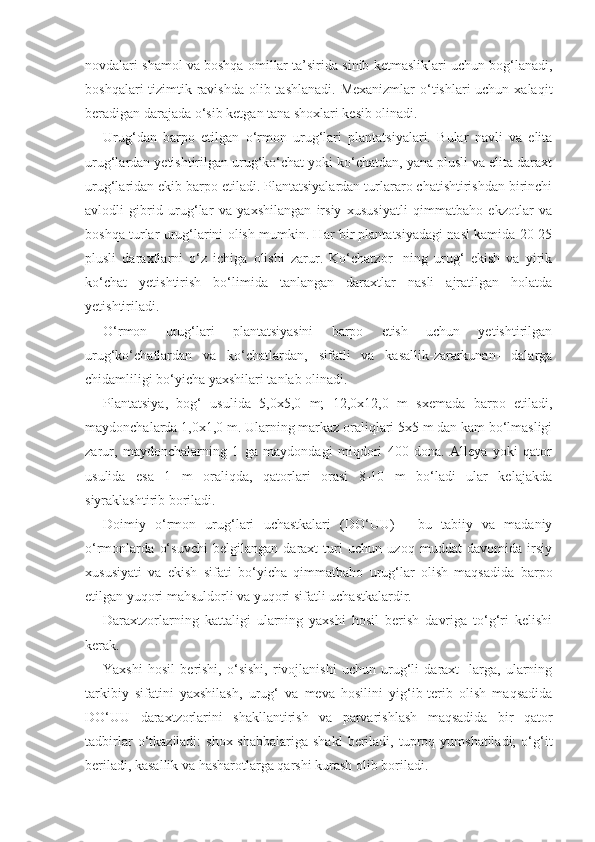 novdalari shamol va boshqa omillar ta’sirida sinib ketmasliklari uchun bog‘lanadi,
boshqalari  tizimtik ravishda  olib tashlanadi. Mexanizmlar  o‘tishlari uchun xalaqit
beradigan darajada o‘sib ketgan tana shoxlari kesib olinadi.
Urug‘dan   barpo   etilgan   o‘rmon   urug‘lari   plantatsiyalari.   Bular   navli   va   elita
urug‘lardan yetishtirilgan urug‘ko‘chat yoki ko‘chatdan, yana plusli va elita daraxt
urug‘laridan ekib barpo etiladi. Plantatsiyalardan turlararo chatishtirishdan birinchi
avlodli   gibrid   urug‘lar   va   yaxshilangan   irsiy   xususiyatli   qimmatbaho   ekzotlar   va
boshqa turlar urug‘larini olish mumkin. Har bir plantatsiyadagi nasl kamida 20-25
plusli   daraxtlarni   o‘z   ichiga   olishi   zarur.   Ko‘chatzor-   ning   urug‘   ekish   va   yirik
ko‘chat   yetishtirish   bo‘limida   tanlangan   daraxtlar   nasli   ajratilgan   holatda
yetishtiriladi.
O‘rmon   urug‘lari   plantatsiyasini   barpo   etish   uchun   yetishtirilgan
urug‘ko‘chatlardan   va   ko‘chatlardan,   sifatli   va   kasallik-zararkunan-   dalarga
chidamliligi bo‘yicha yaxshilari tanlab olinadi.
Plantatsiya,   bog‘   usulida   5,0x5,0   m;   12,0x12,0   m   sxemada   barpo   etiladi,
maydonchalarda 1,0x1,0 m. Ularning markaz oraliqlari 5x5 m dan kam bo‘lmasligi
zarur,   maydonchalarning   1   ga   maydondagi   miqdori   400   dona.   Alleya   yoki   qator
usulida   esa   1   m   oraliqda,   qatorlari   orasi   8-10   m   bo‘ladi   ular   kelajakda
siyraklashtirib boriladi.
Doimiy   o‘rmon   urug‘lari   uchastkalari   (DO‘UU)   -   bu   tabiiy   va   madaniy
o‘rmonlarda   o‘suvchi   belgilangan   daraxt   turi   uchun   uzoq   muddat   davomida   irsiy
xususiyati   va   ekish   sifati   bo‘yicha   qimmatbaho   urug‘lar   olish   maqsadida   barpo
etilgan yuqori mahsuldorli va yuqori sifatli uchastkalardir.
Daraxtzorlarning   kattaligi   ularning   yaxshi   hosil   berish   davriga   to‘g‘ri   kelishi
kerak.
Yaxshi   hosil   berishi,   o‘sishi,   rivojlanishi   uchun   urug‘li   daraxt-   larga,   ularning
tarkibiy   sifatini   yaxshilash,   urug‘   va   meva   hosilini   yig‘ib-terib   olish   maqsadida
DO‘UU   daraxtzorlarini   shakllantirish   va   parvarishlash   maqsadida   bir   qator
tadbirlar  o‘tkaziladi:   shox-shabbalariga  shakl   beriladi,  tuproq  yumshatiladi;  o‘g‘it
beriladi, kasallik va hasharotlarga qarshi kurash olib boriladi. 