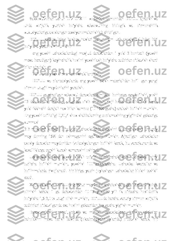 Saksovulzorlar   uchun   O‘z   O‘XITI   xodimlari   tomonidan   DO‘UU   ajratish   va
unda   xo‘jalik   yuritish   bo‘yicha   saksovulning   biologik   va   o‘rmonchilik
xususiyatlariga asoslangan tavsiyanomalar ishlab chiqilgan.
DO‘UU   saksovulning   boshqa   navlari   uchun   ham   uch   asosiy   uslubdan   biri
bo‘yicha yaratilishi mumkin:
-   eng   yaxshi   uchastkalardagi   mavjud   daraxtlardan   1   yoki   2   bonitetli   (yaxshi
meva beradigan) keyinchalik hosilni yaxshilash bo‘yicha tadbirlar o‘tkazish sharti
bilan ajratish;
- DO‘UUda yosh o‘rmonlarni shakllantirish;
-   DO‘UU   va   plantatsiyalarda   eng   yaxshi   ekish   materialidan   bo‘l-   gan   yangi
o‘rmon urug‘i maydonlarini yaratish.
DO‘UU ga ajratilgan saksovul daraxtlari kamida II bonitetga ega bo‘lishi, yoshi
12   dan   kam   bo‘lmasligi,   urug‘dan   o‘sib   chiqqan,   iloji   boricha   sof   bo‘lishi   kerak
yoki ikkinchi darajali nav bilan kamroq (10-15% gacha) aralash bo‘lishi mumkin.
Eng yaxshi to‘liqligi  0,3 0,4  shox-shabbalarning qoplamasining yig‘indisi gektariga
summasi
2-3   ming   m 2
  bo‘ladi.   O‘ta   zich   uchastkalarda   (kesishni   talab   qiluvchi)   umumiy
may   donning   15%   dan   oshmaganini   egallashi   mumkin.   Ajratilgan   uchastkalar
asosiy   daraxtlar   maydonidan   izolatsiyalangan   bo‘lishi   kerak,   bu   zararkunanda   va
kasalliklarga qarshi kurash samarasini oshiradi.
Uchastkaning   eng   yaxshi   shakli   to‘g‘ri   to‘rtburchaklisidir.   Uchastka   hajmi
turlicha   bo‘lishi   mumkin,   yaxshisi   100   gektargacha.   Uchastka   kvartallar   va
bo‘linmalarda   rivojlanadi.   Bir-biriga   yaqin   joylashgan   uchastkalar   blokni   tashkil
etadi.
Xo‘jalik uchun DO‘UUning zarur maydonini aniqlashda quyi-  dagilar hisobga
olinishi   kerak:   1   ga   daraxtzordan   10-15   yoshida   yili   ik   o‘rtacha   hosildorlik
bo‘yicha 1,5-2,0 ts urug‘ olish mumkin, DO‘UUda barcha zaruriy o‘rmon xo‘jalik
tadbirlari o‘tkazilganda esa hosilni gektaridan 3 ts gacha yig‘ish mumkin.
Daraxtzorlarni   normal,   plusli   va   minusli   uchastkalarga   bo‘lib,   seleksion
baholashni   meva   berish   davrida   (oktabr-noyabr   oylarida)   o‘tqazish   kerak.   Bir 