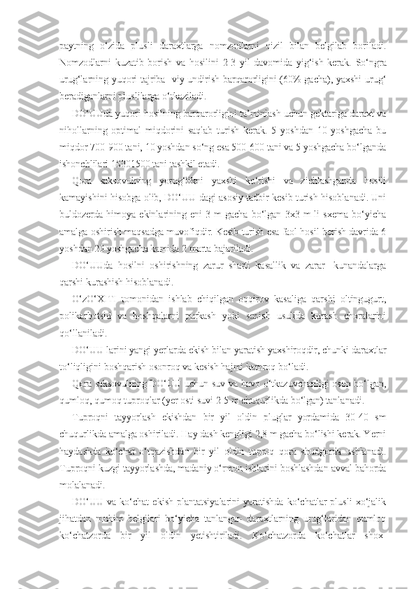 paytning   o‘zida   plusli   daraxtlarga   nomzodlarni   qizil   bilan   belgilab   boriladi.
Nomzodlarni   kuzatib   borish   va   hosilini   2-3   yil   davomida   yig‘ish   kerak.   So‘ngra
urug‘larning yuqori tajriba- viy undirish barqarorligini (60% gacha), yaxshi urug‘
beradiganlarni pluslilarga o‘tkaziladi.
DO‘UUda yuqori hosilning barqarorligini ta’minlash uchun gektariga daraxt va
nihollarning   optimal   miqdorini   saqlab   turish   kerak.   5   yoshdan   10   yoshgacha   bu
miqdor 700-900 tani, 10 yoshdan so‘ng esa 500-600 tani va 5 yoshgacha bo‘lganda
ishonchlilari  1000 1500  tani tashkil etadi.
Qora   saksovulning   yorug‘likni   yaxshi   ko‘rishi   va   zichlashganda   hosili
kamayishini hisobga olib, DO‘UU dagi asosiy tadbir kesib turish hisoblanadi. Uni
buldozerda  himoya   ekinlarining   eni   3   m   gacha   bo‘lgan   3x3  m   li   sxema   bo‘yicha
amalga oshirish maqsadga muvofiqdir. Kesib turish esa faol hosil berish davrida 6
yoshdan 20 yoshgacha kamida 2 marta bajariladi.
DO‘UUda   hosilni   oshirishning   zarur   sharti   kasallik   va   zarar-   kunandalarga
qarshi kurashish hisoblanadi.
O‘zO‘XITI   tomonidan   ishlab   chiqilgan   oqqirov   kasaliga   qarshi   oltingugurt,
polikarbotsid   va   boshqalarni   purkash   yoki   sepish   usulida   kurash   choralarini
qo‘llaniladi.
DO‘UU larini yangi yerlarda ekish bilan yaratish yaxshiroqdir, chunki daraxtlar
to‘liqligini boshqarish osonroq va kesish hajmi kamroq bo‘ladi.
Qora saksovulning DO‘UU uchun suv va havo o‘tkazuvchanligi oson bo‘lgan,
qumloq, qumoq tuproqlar (yer osti suvi 2-5 m chuqurlikda bo‘lgan) tanlanadi.
Tuproqni   tayyorlash   ekishdan   bir   yil   oldin   pluglar   yordamida   30-40   sm
chuqurlikda amalga oshiriladi. Hay dash kengligi 2,8 m gacha bo‘lishi kerak. Yerni
haydashda   ko‘chat   o‘tqazishdan   bir   yil   oldin   tuproq   qora   shudgorda   ushlanadi.
Tuproqni kuzgi tayyorlashda, madaniy o‘rmon ishlarini boshlashdan avval bahorda
molalanadi.
DO‘UU  va   ko‘chat   ekish   plantatsiyalarini   yaratishda   ko‘chatlar   plusli   xo‘jalik
jihatdan   muhim   belgilari   bo‘yicha   tanlangan   daraxtlarning   urug‘laridan   qumloq
ko‘chatzorda   bir   yil   oldin   yetishtiriladi.   Ko‘chatzorda   ko‘chatlar   shox- 