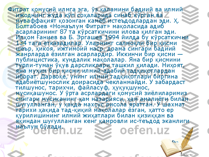 Фитрат  омусий илмга эга, ўз  аламини бадиий ва илмий қ қ
ижоднинг жуда кўп со аларида синаб кўрган ва 	
ҳ
муваффа ият  озонган камёб истеъдодлардан эди.  . 	
қ қ Ҳ
Болтабоев «Номаълум Фитрат» ма оласида адиб 	
қ
асарларининг 87 та кўрсаткичини илова  илган эди. 	
қ
Ил ом  аниев ва Б. Эргашев 1994 йилда бу кўрсаткични 	
ҳ Ғ
134 тага етказадилар. Уларнинг салмо ли бир  исми 	
қ қ
шеър,  икоя, ижтимоий наср, драма сингари бадиий 	
ҳ
жанрларда ёзилган асарлардир. Иккинчи бир  исми — 	
қ
публицистика, кундалик ма олалар. Яна бир  исмини 	
қ қ
турли-туман ў ув дарсликлари ташкил  илади. Ни оят, 	
қ қ ҳ
яна му им бир  исми илмий-адабий тад и отлардан 	
ҳ қ қ қ
иборат. Дарво е, унинг илмий тад и отлари биргина 	
қ қ қ
адабиётшунослик доирасида чекланмайди. У забардаст 
тилшунос, тарихчи, файласуф,  у у шунос, 	
ҳ қ қ
муси ашунос. У ўрта асрлардаги  омусий зиёлиларимиз 	
қ қ
сингари муси анинг  ам назарияси,  ам амалиёти билан 	
қ ҳ ҳ
шу улланган, у  а да махсус рисола яраттан. У шахмат 	
ғ ҳ қ
тарихи  а ида тад- и ий ма олалар ёзган,  атто ер 	
ҳ қ қ қ қ ҳ
урилишининг илмий жи атлари билан  изи ан ва 	
қ ҳ қ ққ
я индан шу улланган кенг  амровли ис-теъдод эканлиги 	
қ ғ қ
маълум бўлади.    