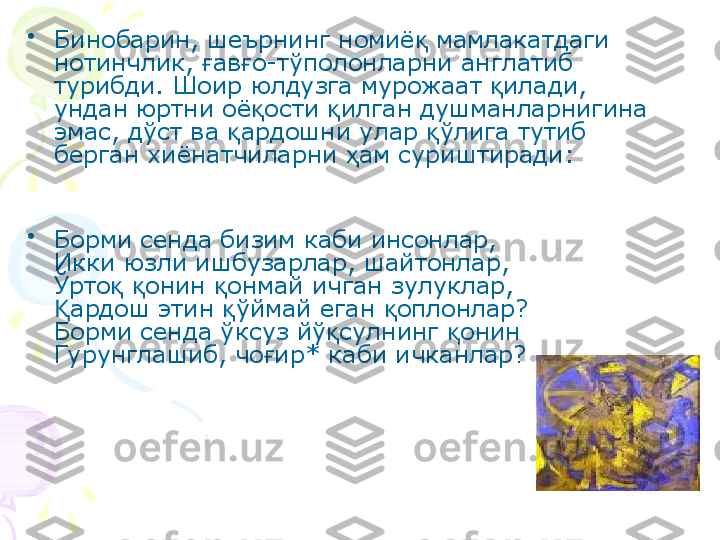 •
Бинобарин, шеърнинг номиё  мамлакатдаги қ
нотинчлик,  ав о-тўполонларни англатиб 	
ғ ғ
турибди. Шоир юлдузга мурожаат  илади, 	
қ
ундан юртни оё ости  илган душманларнигина 	
қ қ
эмас, дўст ва  ардошни улар  ўлига тутиб 	
қ қ
берган хиёнатчиларни  ам суриштиради:	
ҳ
•
Борми сенда бизим каби инсонлар,
Икки юзли ишбузарлар, шайтонлар,
Ўрто   онин  онмай ичган зулуклар,	
қ қ қ
ардош этин  ўймай еган  оплонлар?	
Қ қ қ
Борми сенда ўксуз йў сулнинг  онин	
қ қ
Гурунглашиб, чо ир* каби ичканлар? 	
ғ    