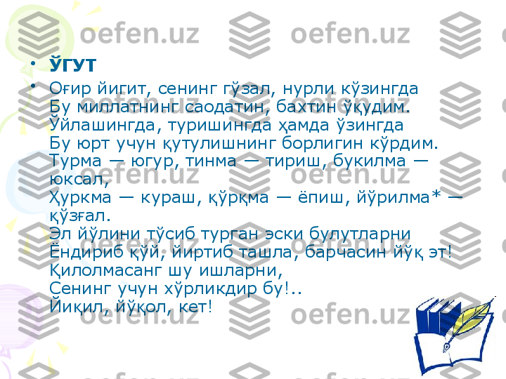 •
ЎГУТ 
•
О ир йигит, сенинг гўзал, нурли кўзингдағ
Бу миллатнинг саодатин, бахтин ў удим.	
қ
Ўйлашингда, туришингда  амда ўзингда	
ҳ
Бу юрт учун  утулишнинг борлигин кўрдим.	
қ
Турма — югур, тинма — тириш, букилма — 
юксал,
уркма — кураш,  ўр ма — ёпиш, йўрилма* — 	
Ҳ қ қ
ўз ал.
қ ғ
Эл йўлини тўсиб турган эски булутларни
Ёндириб  ўй, йиртиб ташла, барчасин йў  эт!	
қ қ
илолмасанг шу ишларни,	
Қ
Сенинг учун хўрликдир бу!..
Йи ил, йў ол, кет!	
қ қ    