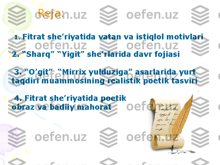           Reja:
  1.  Fitrat she’riyatida vatan va istiqlol motivlari
 
2. “Sharq” “Yigit” she’rlarida davr fojiasi
  3. “O’git”  “Mirrix yulduziga” asarlarida yurt 
taqdiri muammosining realistik poetik tasviri
  4. Fitrat she’riyatida poetik 
obraz va badiiy mahorat    