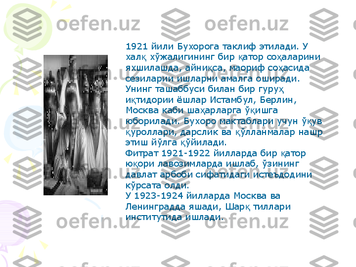 1921 йили Бухорога таклиф этилади. У 
хал  хўжалигининг бир  атор со аларини қ қ ҳ
яхшилашда, айни са, маориф со асида 	
қ ҳ
сезиларии ишларни амалга оширади. 
Унинг ташаббуси билан бир гуру  	
ҳ
и тидории ёшлар Истамбул, Берлин, 	
қ
Москва каби ша арларга ў ишга 	
ҳ қ
юборилади. Бухоро мактаблари учун ў ув 	
қ
уроллари, дарслик ва  ўлланмалар нашр 	
қ қ
этиш йўлга  ўйилади.	
қ
Фитрат 1921-1922 йилларда бир  атор 	
қ
ю ори лавозимларда ишлаб, ўзининг 	
қ
давлат арбоби сифатидаги истеъдодини 
кўрсата олди.
У 1923-1924 йилларда Москва ва 
Ленинградда яшади, Шар  тиллари 	
қ
институтида ишлади.     