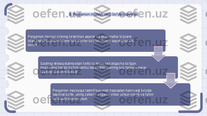 8. Pergamon muzeyi: vaqt bo‘ylab sayohat
Pergamon muzeyi o'zining ta'sirchan asarlar va eksponatlar to'plami 
bilan tashrif buyuruvchilarni turli davrlar bo'ylab chuqur sayohatga olib 
boradi.
Qadimgi Mesopotamiyadan tortib to islom san atigacha bo lgan ʼ ʻ
muzeyning har bir bo limi ushbu tsivilizatsiyalarning boy tarixiga nazar 	
ʻ
tashlash imkonini beradi.
Pergamon muzeyiga tashrif buyurish haqiqatan ham vaqt bo'ylab 
sayohat bo'lib, uning zallarini o'rganuvchilar uchun noyob va ta'lim 
tajribasini taqdim etadi.                                                                   