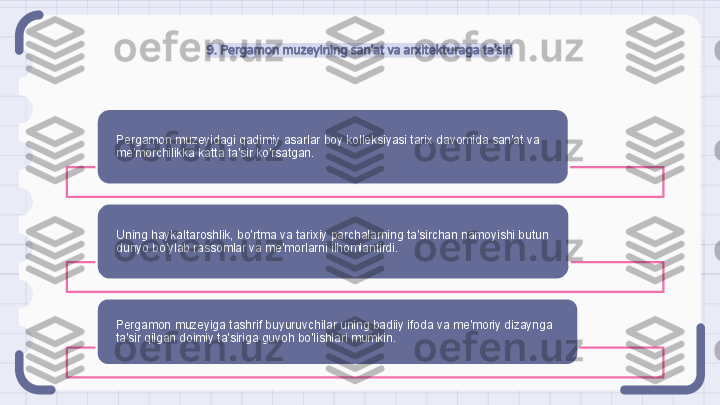 9. Pergamon muzeyining san’at va arxitekturaga ta’siri
Pergamon muzeyidagi qadimiy asarlar boy kolleksiyasi tarix davomida san'at va 
me'morchilikka katta ta'sir ko'rsatgan.
Uning haykaltaroshlik, bo'rtma va tarixiy parchalarning ta'sirchan namoyishi butun 
dunyo bo'ylab rassomlar va me'morlarni ilhomlantirdi.
Pergamon muzeyiga tashrif buyuruvchilar uning badiiy ifoda va me'moriy dizaynga 
ta'sir qilgan doimiy ta'siriga guvoh bo'lishlari mumkin.                                                                  