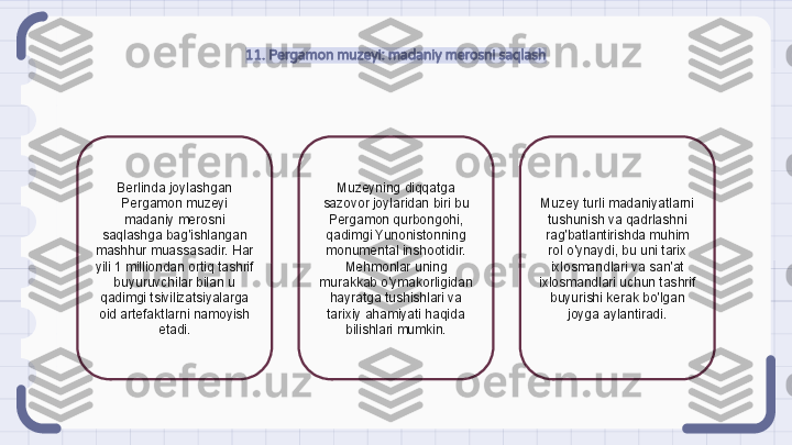 11. Pergamon muzeyi: madaniy merosni saqlash
Berlinda joylashgan 
Pergamon muzeyi 
madaniy merosni 
saqlashga bag'ishlangan 
mashhur muassasadir. Har 
yili 1 milliondan ortiq tashrif 
buyuruvchilar bilan u 
qadimgi tsivilizatsiyalarga 
oid artefaktlarni namoyish 
etadi. Muzeyning diqqatga 
sazovor joylaridan biri bu 
Pergamon qurbongohi, 
qadimgi Yunonistonning 
monumental inshootidir. 
Mehmonlar uning 
murakkab o'ymakorligidan 
hayratga tushishlari va 
tarixiy ahamiyati haqida 
bilishlari mumkin. Muzey turli madaniyatlarni 
tushunish va qadrlashni 
rag'batlantirishda muhim 
rol o'ynaydi, bu uni tarix 
ixlosmandlari va san'at 
ixlosmandlari uchun tashrif 
buyurishi kerak bo'lgan 
joyga aylantiradi.                                                               