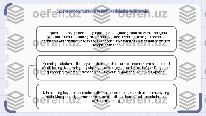 12. Pergamon muzeyiga tashrif: Maslahatlar va tavsiyalar
Pergamon muzeyiga tashrif buyurganingizda, tajribangizdan maksimal darajada 
foydalanish uchun tashrifingizni oldindan rejalashtirishni unutmang. Olomondan 
qochish va eksponatlarni o'rganishga vaqtingizni ko'paytirish uchun tashrifingizni erta 
tongda boshlang.
Kirishdagi qatorlarni o'tkazib yuborish uchun chiptalarni oldindan onlayn sotib olishni 
o'ylab ko'ring. Muzeyning eng diqqatga sazovor joylaridan ikkitasi bo'lgan Pergamon 
qurbongohi va Ishtar darvozasining ulug'vorligini qadrlash uchun vaqt ajrating.
Mintaqaning boy tarixi va madaniyatini har tomonlama tushunish uchun muzeyning 
Yaqin Sharq qadimiy buyumlari va islom san ati kabi boshqa kolleksiyalarini ham ʼ
ko rishni unutmang.	
ʻ                                                               