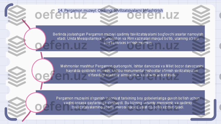 14. Pergamon muzeyi: Qadimgi tsivilizatsiyalarni birlashtirish
Berlinda joylashgan Pergamon muzeyi qadimiy tsivilizatsiyalarni bog'lovchi asarlar namoyish 
etadi. Unda Mesopotamiya, Yunoniston va Rim xazinalari mavjud bo'lib, ularning o'zaro 
bog'liq tarixini ko'rish mumkin.
Mehmonlar mashhur Pergamon qurbongohi, Ishtar darvozasi va Milet bozor darvozasini 
hayratda qoldirishi mumkin. Ushbu monumental inshootlar o'tmish sivilizatsiyalari 
o'rtasidagi madaniy almashinuv va ta'sirni aks ettiradi.
Pergamon muzeyini o'rganish insoniyat tarixining boy gobelenlariga guvoh bo'lish uchun 
vaqtni orqaga qaytarishga o'xshaydi. Bu bizning umumiy merosimiz va qadimiy 
tsivilizatsiyalarning abadiy merosi haqida eslatma bo'lib xizmat qiladi.                                                               