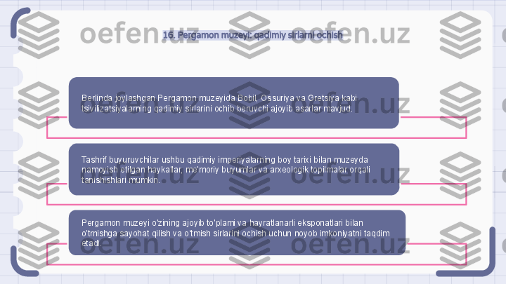 16. Pergamon muzeyi: qadimiy sirlarni ochish
Berlinda joylashgan Pergamon muzeyida Bobil, Ossuriya va Gretsiya kabi 
tsivilizatsiyalarning qadimiy sirlarini ochib beruvchi ajoyib asarlar mavjud.
Tashrif buyuruvchilar ushbu qadimiy imperiyalarning boy tarixi bilan muzeyda 
namoyish etilgan haykallar, me'moriy buyumlar va arxeologik topilmalar orqali 
tanishishlari mumkin.
Pergamon muzeyi o'zining ajoyib to'plami va hayratlanarli eksponatlari bilan 
o'tmishga sayohat qilish va o'tmish sirlarini ochish uchun noyob imkoniyatni taqdim 
etadi.                                                                  