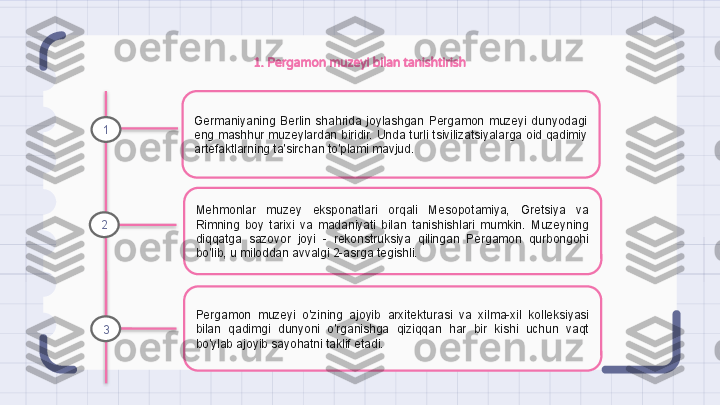 1. Pergamon muzeyi bilan tanishtirish
Germaniyaning  Berlin  shahrida  joylashgan  Pergamon  muzeyi  dunyodagi 
eng mashhur muzeylardan biridir. Unda turli tsivilizatsiyalarga oid qadimiy 
artefaktlarning ta'sirchan to'plami mavjud.
Mehmonlar  muzey  eksponatlari  orqali  Mesopotamiya,  Gretsiya  va 
Rimning  boy  tarixi  va  madaniyati  bilan  tanishishlari  mumkin.  Muzeyning 
diqqatga  sazovor  joyi  -  rekonstruksiya  qilingan  Pergamon  qurbongohi 
bo'lib, u miloddan avvalgi 2-asrga tegishli.
Pergamon  muzeyi  o'zining  ajoyib  arxitekturasi  va  xilma-xil  kolleksiyasi 
bilan  qadimgi  dunyoni  o'rganishga  qiziqqan  har  bir  kishi  uchun  vaqt 
bo'ylab ajoyib sayohatni taklif etadi.1
2
3                                                                   