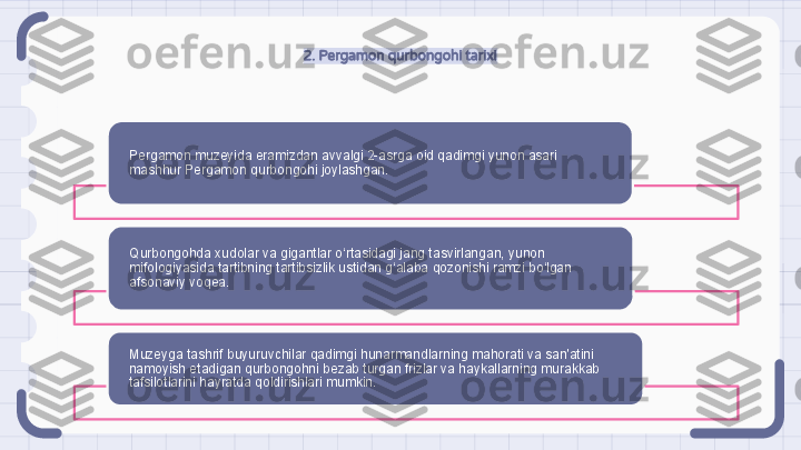 2. Pergamon qurbongohi tarixi
Pergamon muzeyida eramizdan avvalgi 2-asrga oid qadimgi yunon asari 
mashhur Pergamon qurbongohi joylashgan.
Qurbongohda xudolar va gigantlar o‘rtasidagi jang tasvirlangan, yunon 
mifologiyasida tartibning tartibsizlik ustidan g‘alaba qozonishi ramzi bo‘lgan 
afsonaviy voqea.
Muzeyga tashrif buyuruvchilar qadimgi hunarmandlarning mahorati va san'atini 
namoyish etadigan qurbongohni bezab turgan frizlar va haykallarning murakkab 
tafsilotlarini hayratda qoldirishlari mumkin.                                                                  