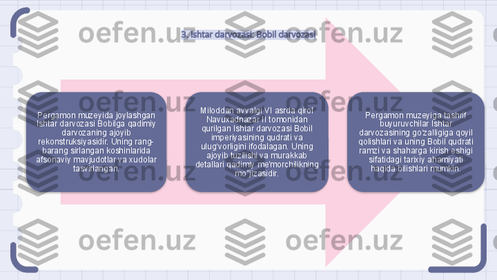 3. Ishtar darvozasi: Bobil darvozasi
Pergamon muzeyida joylashgan 
Ishtar darvozasi Bobilga qadimiy 
darvozaning ajoyib 
rekonstruksiyasidir. Uning rang-
barang sirlangan koshinlarida 
afsonaviy mavjudotlar va xudolar 
tasvirlangan. Miloddan avvalgi VI asrda qirol 
Navuxadnazar II tomonidan 
qurilgan Ishtar darvozasi Bobil 
imperiyasining qudrati va 
ulug‘vorligini ifodalagan. Uning 
ajoyib tuzilishi va murakkab 
detallari qadimiy me'morchilikning 
mo''jizasidir. Pergamon muzeyiga tashrif 
buyuruvchilar Ishtar 
darvozasining go‘zalligiga qoyil 
qolishlari va uning Bobil qudrati 
ramzi va shaharga kirish eshigi 
sifatidagi tarixiy ahamiyati 
haqida bilishlari mumkin.                                                                  