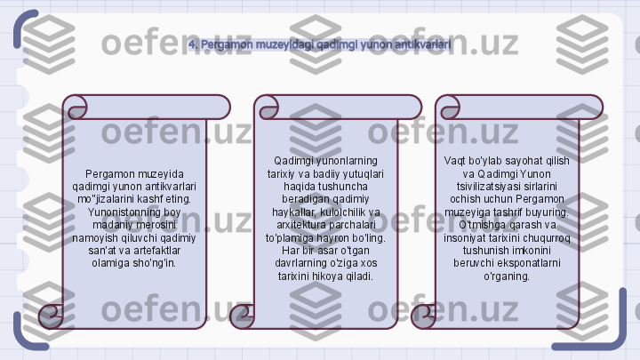 4. Pergamon muzeyidagi qadimgi yunon antikvarlari
Pergamon muzeyida 
qadimgi yunon antikvarlari 
mo''jizalarini kashf eting. 
Yunonistonning boy 
madaniy merosini 
namoyish qiluvchi qadimiy 
san'at va artefaktlar 
olamiga sho'ng'in. Qadimgi yunonlarning 
tarixiy va badiiy yutuqlari 
haqida tushuncha 
beradigan qadimiy 
haykallar, kulolchilik va 
arxitektura parchalari 
to'plamiga hayron bo'ling. 
Har bir asar o'tgan 
davrlarning o'ziga xos 
tarixini hikoya qiladi. Vaqt bo'ylab sayohat qilish 
va Qadimgi Yunon 
tsivilizatsiyasi sirlarini 
ochish uchun Pergamon 
muzeyiga tashrif buyuring. 
O'tmishga qarash va 
insoniyat tarixini chuqurroq 
tushunish imkonini 
beruvchi eksponatlarni 
o'rganing.                                                               