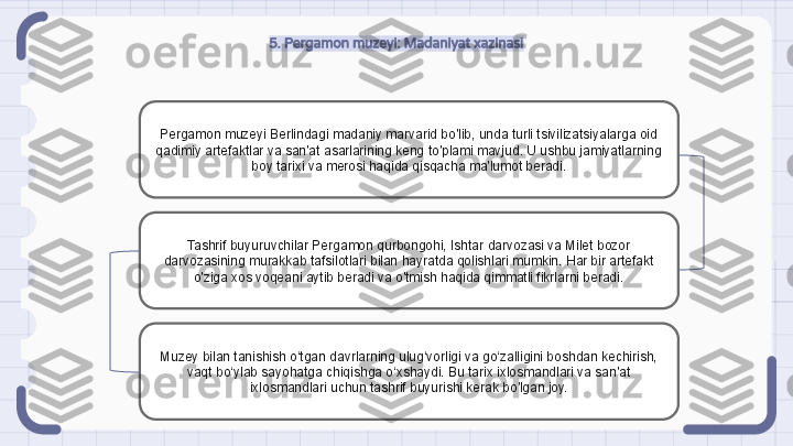 5. Pergamon muzeyi: Madaniyat xazinasi
Pergamon muzeyi Berlindagi madaniy marvarid bo'lib, unda turli tsivilizatsiyalarga oid 
qadimiy artefaktlar va san'at asarlarining keng to'plami mavjud. U ushbu jamiyatlarning 
boy tarixi va merosi haqida qisqacha ma'lumot beradi.
Tashrif buyuruvchilar Pergamon qurbongohi, Ishtar darvozasi va Milet bozor 
darvozasining murakkab tafsilotlari bilan hayratda qolishlari mumkin. Har bir artefakt 
o'ziga xos voqeani aytib beradi va o'tmish haqida qimmatli fikrlarni beradi.
Muzey bilan tanishish o‘tgan davrlarning ulug‘vorligi va go‘zalligini boshdan kechirish, 
vaqt bo‘ylab sayohatga chiqishga o‘xshaydi. Bu tarix ixlosmandlari va san'at 
ixlosmandlari uchun tashrif buyurishi kerak bo'lgan joy.                                                               