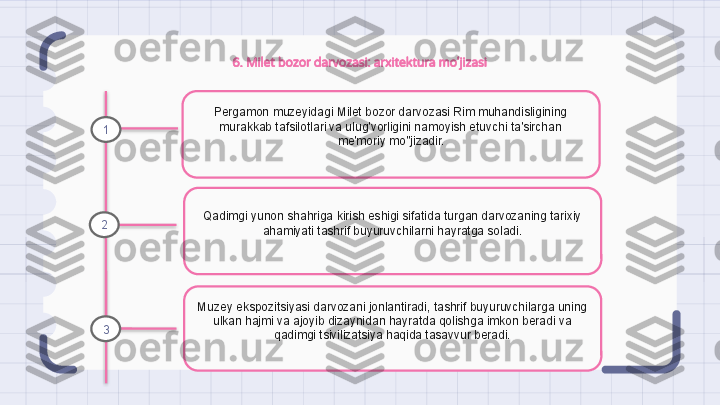 6. Milet bozor darvozasi: arxitektura mo'jizasi
Pergamon muzeyidagi Milet bozor darvozasi Rim muhandisligining 
murakkab tafsilotlari va ulug'vorligini namoyish etuvchi ta'sirchan 
me'moriy mo''jizadir.
Qadimgi yunon shahriga kirish eshigi sifatida turgan darvozaning tarixiy 
ahamiyati tashrif buyuruvchilarni hayratga soladi.
Muzey ekspozitsiyasi darvozani jonlantiradi, tashrif buyuruvchilarga uning 
ulkan hajmi va ajoyib dizaynidan hayratda qolishga imkon beradi va 
qadimgi tsivilizatsiya haqida tasavvur beradi.1
2
3                                                                   