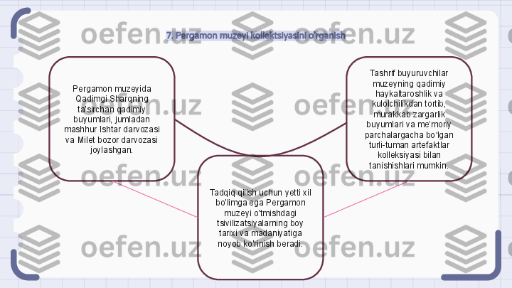 7. Pergamon muzeyi kollektsiyasini o'rganish
Pergamon muzeyida 
Qadimgi Sharqning 
ta'sirchan qadimiy 
buyumlari, jumladan 
mashhur Ishtar darvozasi 
va Milet bozor darvozasi 
joylashgan. Tashrif buyuruvchilar 
muzeyning qadimiy 
haykaltaroshlik va 
kulolchilikdan tortib, 
murakkab zargarlik 
buyumlari va me moriy ʼ
parchalargacha bo lgan 
ʻ
turli-tuman artefaktlar 
kolleksiyasi bilan 
tanishishlari mumkin.
Tadqiq qilish uchun yetti xil 
bo'limga ega Pergamon 
muzeyi o'tmishdagi 
tsivilizatsiyalarning boy 
tarixi va madaniyatiga 
noyob ko'rinish beradi.                                                               