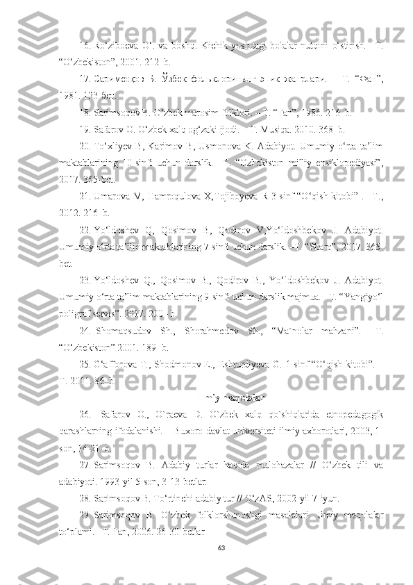 16. Ro‘ziboeva   O‘.   va   boshq.   Kichik   yoshdagi   bolalar   nutqini   o‘stirish.   –T.
“ O‘zbekiston ” , 2001.  212 – b.
17. Саримсоқов   Б.   Ўзбек   фольклорининг   эпик   жанрлари.   –   Т.   “Фан”,
1981. 123-бет. 
18. Sarimsoqov B. O‘zbek marosim folklori. – T.  “ Fan ” , 1986. 216–b. 
19. Safarov O. O‘zbek xalq og‘zaki ijodi. – T. Musiqa. 2010. 368–b.
20. To‘xliyev   B,   Karimov   B,   Usmonova   K.   Adabiyot.   Umumiy   o‘rta   ta’lim
maktablarining   10-sinfi   uchun   darslik.   –T.   “Ozbekiston   milliy   ensiklopediyasi”,
2017. 365-bet .
21. Umarova M, Hamroqulova X,Tojiboyeva  R 3-sinf  “O‘qish kitobi” . –T.,
2012. 216–b. 
22. Yo‘ldoshev   Q,   Qosimov   B,   Qodirov   V,Yo‘ldoshbekov   J.   Adabiyot.
Umumiy o‘rta ta’lim maktablarining 7-sinfi uchun darslik. –T. “Sharq”, 2017.   365-
bet .
23. Yo‘ldoshev   Q.,   Qosimov   B.,   Qodirov   B.,   Yo‘ldoshbekov   J.   Adabiyot.
Umumiy o‘rta ta’lim maktablarining 9-sinfi uchun darslik majmua. –T. “Yangiyo‘l
poligraf servis”. 2017. 200–  b.
24.   Shomaqsudov   Sh.,   Shorahmedov   Sh.,   “Ma`nolar   mahzani”.   –T.
“O‘zbekiston” 2001. 189 – b .
25. G‘afforova T., Shodmonov E., Eshturdiyeva G. 1-sinf “O‘qish kitobi”.   –
T. 2011. 86 – b .
Ilmiy maqolalar
26.   Sаfаrоv   О.,   O`rаеvа   D.   O`zbеk   хаlq   qo`shiqlаridа   еtnоpеdаgоgik
qаrаshlаrning ifоdаlаnishi. – Buхоrо dаvlаt univеrsitеti ilmiy ахbоrоtlаri, 2003, 1-
sоn, 14-21–b. 
27. Sarimsoqov   B.   Adabiy   turlar   haqida   mulohazalar   //   O‘zbek   tili   va
adabiyoti. 1993 - yil 5-son, 3-13-betlar. 
28. Sarimsoqov B. To‘rtinchi adabiy tur // O‘zAS, 2002 - yil 7 - iyun. 
29. Sarimsoqov   B.   O‘zbek   folklorshunosligi   masalalari.   Ilmiy   maqolalar
to‘plami. –T. Fan, 2006. 26-30 - betlar
63 