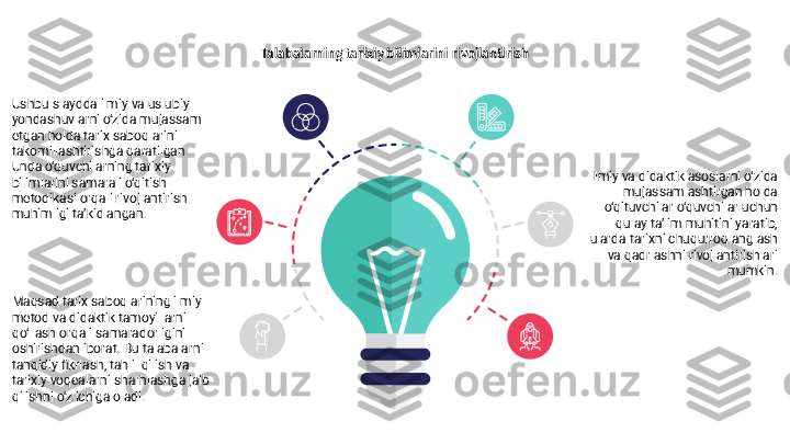 Talabalarning tarixiy bilimlarini rivojlantirish
Ushbu slaydda ilmiy va uslubiy 
yondashuvlarni o‘zida mujassam 
etgan holda tarix saboqlarini 
takomillashtirishga qaratilgan. 
Unda o‘quvchilarning tarixiy 
bilimlarini samarali o‘qitish 
metodikasi orqali rivojlantirish 
muhimligi ta’kidlangan.
Maqsad tarix saboqlarining ilmiy 
metod va didaktik tamoyillarni 
qo‘llash orqali samaradorligini 
oshirishdan iborat. Bu talabalarni 
tanqidiy fikrlash, tahlil qilish va 
tarixiy voqealarni sharhlashga jalb 
qilishni o'z ichiga oladi. Ilmiy va didaktik asoslarni o‘zida 
mujassamlashtirgan holda 
o‘qituvchilar o‘quvchilar uchun 
qulay ta’lim muhitini yaratib, 
ularda tarixni chuqurroq anglash 
va qadrlashni rivojlantirishlari 
mumkin. 