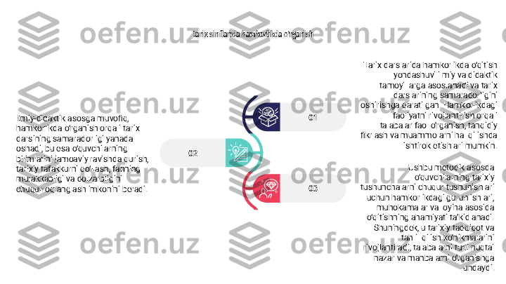 Tarix sinflarida hamkorlikda o'rganish
02
03 01 Tarix darslarida hamkorlikda o‘qitish 
yondashuvi ilmiy va didaktik 
tamoyillarga asoslanadi va tarix 
darslarining samaradorligini 
oshirishga qaratilgan. Hamkorlikdagi 
faoliyatni rivojlantirish orqali 
talabalar faol o'rganish, tanqidiy 
fikrlash va muammolarni hal qilishda 
ishtirok etishlari mumkin.
Ushbu metodik asosda 
o‘quvchilarning tarixiy 
tushunchalarni chuqur tushunishlari 
uchun hamkorlikdagi guruh ishlari, 
muhokamalar va loyiha asosida 
o‘qitishning ahamiyati ta’kidlanadi. 
Shuningdek, u tarixiy tadqiqot va 
tahlil qilish ko'nikmalarini 
rivojlantiradi, talabalarni turli nuqtai 
nazar va manbalarni o'rganishga 
undaydi.Ilmiy-didaktik asosga muvofiq, 
hamkorlikda o‘rganish orqali tarix 
darsining samaradorligi yanada 
oshadi, bu esa o‘quvchilarning 
bilimlarini jamoaviy ravishda qurish, 
tarixiy tafakkurni qo‘llash, fanning 
murakkabligi va dolzarbligini 
chuqurroq anglash imkonini beradi. 