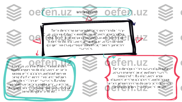 Tari x  darsi ni ng sam aradorl i gi ni  oshi ri shda i l mi y -
usl ubi y  v a di dak t i k  asosl ar hal  qi l uv chi  aham i y at ga 
ega. To'g'ri  st rat egi y a v a y ondashu v l arni  o' z i chi ga 
ol gan hol da, o'qi t uv ch i l ar t al abal ar uch un y anada 
qi zi qarl i  v a chuqu rroq o' rgani sh t aj ri basi n i  y arat i shi  
mum k i n.Tarix darsiga kirish
Tari x  darsi ga k i ri sh  bu t un  o'quv  saf ari  
uch un ohangni  bel gi l ay di gan  mu hi m 
bosqi chdi r. Bu o'qi t uv chi l arga 
o' qu v chi l arni ng qi zi qi shi ni  u y g'ot i sh v a 
t ari x ni  o'rgan i shni ng dol zarbl i gi ni  i sh onch l i  
t arzda ani ql ash i m k on i y at i ni  beradi .I l mi y -usl ubi y  v a di dak t i k  asosl ardan  
foy dal angan  hol da o‘qi t uv chi l ar t ari x  
saboql ari ni  qi zi qi sh uy g‘ ot adi gan  v a 
t anqi di y  fi k rl ashni  ri v oj l ant i radi gan 
t arzda k i ri t i shl ari  mum k i n . Bun day  
y ondashuv  t ari x i y  v oqeal arni , u l arni ng 
dun y oga t a’ si ri n i  chu qurroq t ushu ni sh v a 
bah ol ashga ol i b k el adi . 