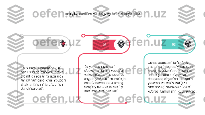 Tarixiy hamdardlik va istiqbolga ega bo'lishni targ'ib qilish
01
02 03
Tarix darsi samaradorligini 
oshirishning ilmiy-uslubiy va 
didaktik asoslari talabalarda 
tarixiy hamdardlik va istiqbolni 
shakllantirishni targ'ib qilishni 
o'z ichiga oladi. Bu yondashuv orqali 
o‘quvchilar tarixiy voqealar 
va kontekstlarni chuqurroq 
anglab yetishlari mumkin, bu 
esa o‘z navbatida ularning 
tanqidiy fikrlash va tahliliy 
ko‘nikmalarini oshiradi. Ushbu asoslarni tarix o'quv 
dasturiga integratsiyalashgan 
holda, o'qituvchilar o'quvchilar 
uchun yanada qiziqarli va 
chuqurroq o'rganish tajribasini 
yaratishi mumkin, natijada 
o'tmishdagi murakkabliklarni 
ko'proq tushunishni kuchaytiradi. 