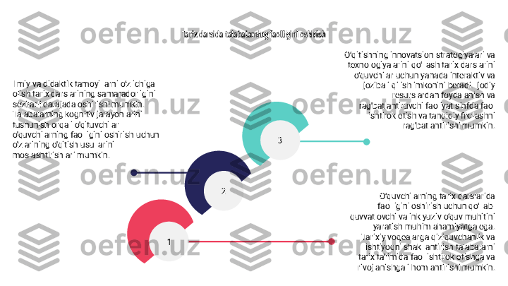 3
1 2Tarix darsida talabalarning faolligini oshirish
Ilmiy va didaktik tamoyillarni o‘z ichiga 
olish tarix darslarining samaradorligini 
sezilarli darajada oshirishi mumkin. 
Talabalarning kognitiv jarayonlarini 
tushunish orqali o'qituvchilar 
o'quvchilarning faolligini oshirish uchun 
o'zlarining o'qitish usullarini 
moslashtirishlari mumkin. O‘qitishning innovatsion strategiyalari va 
texnologiyalarini qo‘llash tarix darslarini 
o‘quvchilar uchun yanada interaktiv va 
jozibali qilish imkonini beradi. Ijodiy 
resurslardan foydalanish va 
rag'batlantiruvchi faoliyat sinfda faol 
ishtirok etish va tanqidiy fikrlashni 
rag'batlantirishi mumkin.
O‘quvchilarning tarix darslarida 
faolligini oshirish uchun qo‘llab-
quvvatlovchi va inklyuziv o‘quv muhitini 
yaratish muhim ahamiyatga ega. 
Tarixiy voqealarga qiziquvchanlik va 
ishtiyoqni shakllantirish talabalarni 
tarix ta'limida faol ishtirok etishga va 
rivojlanishga ilhomlantirishi mumkin. 