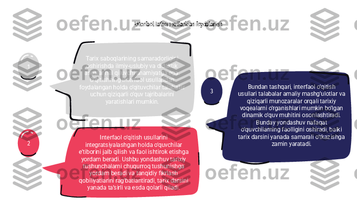 31
2 Interfaol ta'lim usullaridan foydalanish
Tarix saboqlarining samaradorligini 
oshirishda ilmiy-uslubiy va didaktik 
asoslar hal qiluvchi ahamiyatga ega. 
O'qitishning interfaol usullaridan 
foydalangan holda o'qituvchilar talabalar 
uchun qiziqarli o'quv tajribalarini 
yaratishlari mumkin.
Interfaol o‘qitish usullarini 
integratsiyalashgan holda o‘quvchilar 
e’tiborini jalb qilish va faol ishtirok etishga 
yordam beradi. Ushbu yondashuv tarixiy 
tushunchalarni chuqurroq tushunishga 
yordam beradi va tanqidiy fikrlash 
qobiliyatlarini rag'batlantiradi, tarix darsini 
yanada ta'sirli va esda qolarli qiladi. Bundan tashqari, interfaol o'qitish 
usullari talabalar amaliy mashg'ulotlar va 
qiziqarli munozaralar orqali tarixiy 
voqealarni o'rganishlari mumkin bo'lgan 
dinamik o'quv muhitini osonlashtiradi. 
Bunday yondashuv nafaqat 
o‘quvchilarning faolligini oshiradi, balki 
tarix darsini yanada samarali o‘tkazishga 
zamin yaratadi. 