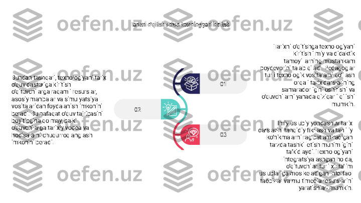 Tarixni o'qitish uchun texnologiyani kiritish
02
03 01 Tarixni o‘qitishga texnologiyani 
kiritish ilmiy va didaktik 
tamoyillarning mustahkam 
poydevorini talab qiladi. Pedagoglar 
turli texnologik vositalarni qo‘llash 
orqali tarix darslarining 
samaradorligini oshirishi va 
o‘quvchilarni yanada qiziqarli qilishi 
mumkin.
Ilmiy-uslubiy yondashuv tarix 
darslarini tanqidiy fikrlash va tahliliy 
ko‘nikmalarni rag‘batlantiradigan 
tarzda tashkil etish muhimligini 
ta’kidlaydi. Texnologiyani 
integratsiyalashgan holda, 
o'qituvchilar turli xil ta'lim 
uslublariga mos keladigan interfaol 
tadbirlar va multimedia resurslarini 
yaratishlari mumkin.Bundan tashqari, texnologiyani tarix 
o‘quv dasturiga kiritish 
o‘qituvchilarga raqamli resurslar, 
asosiy manbalar va simulyatsiya 
vositalaridan foydalanish imkonini 
beradi. Bu nafaqat o‘quv tajribasini 
boyitibgina qolmay, balki 
o‘quvchilarga tarixiy voqea va 
hodisalarni chuqurroq anglash 
imkonini beradi. 