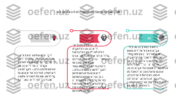 Tarix darsida turli xil o'rganish uslublariga murojaat qilish
01
02 03
Tarix darsi samaradorligini 
oshirishning ilmiy-uslubiy va 
didaktik asoslari turli xil ta’lim 
uslublarini hal qilishga 
qaratilgan. Ushbu yondashuv 
talabalar tarixiy ma'lumotlarni 
qayta ishlash va saqlashning 
turli usullarini ko'rib chiqadi. Tarix darsida turli xil 
o'rganish uslublarini 
tushunish va e'tirof etish 
orqali o'qituvchilar o'zlarining 
o'qitish usullarini turli imtiyoz 
va qobiliyatlarga 
moslashtirishlari mumkin. 
Ushbu shaxsiylashtirilgan 
yondashuv talabalarni 
yanada samaraliroq jalb 
qilishga va ularning tarixiy 
tushunchalarni umumiy 
tushunishini yaxshilashga 
yordam beradi. Ilmiy-uslubiy va didaktik 
asoslarni tarix darslariga 
integratsiya qilish nafaqat 
o'rganish tajribasini oshiradi, 
balki inklyuzivlik va tenglikni 
ta'minlaydi. Turli xil ta'lim 
uslublariga murojaat qilish orqali 
o'qituvchilar barcha talabalar 
uchun tarix fanidan ustun 
bo'lishlari uchun qo'llab-
quvvatlovchi va boyitish muhitini 
yaratishi mumkin. 