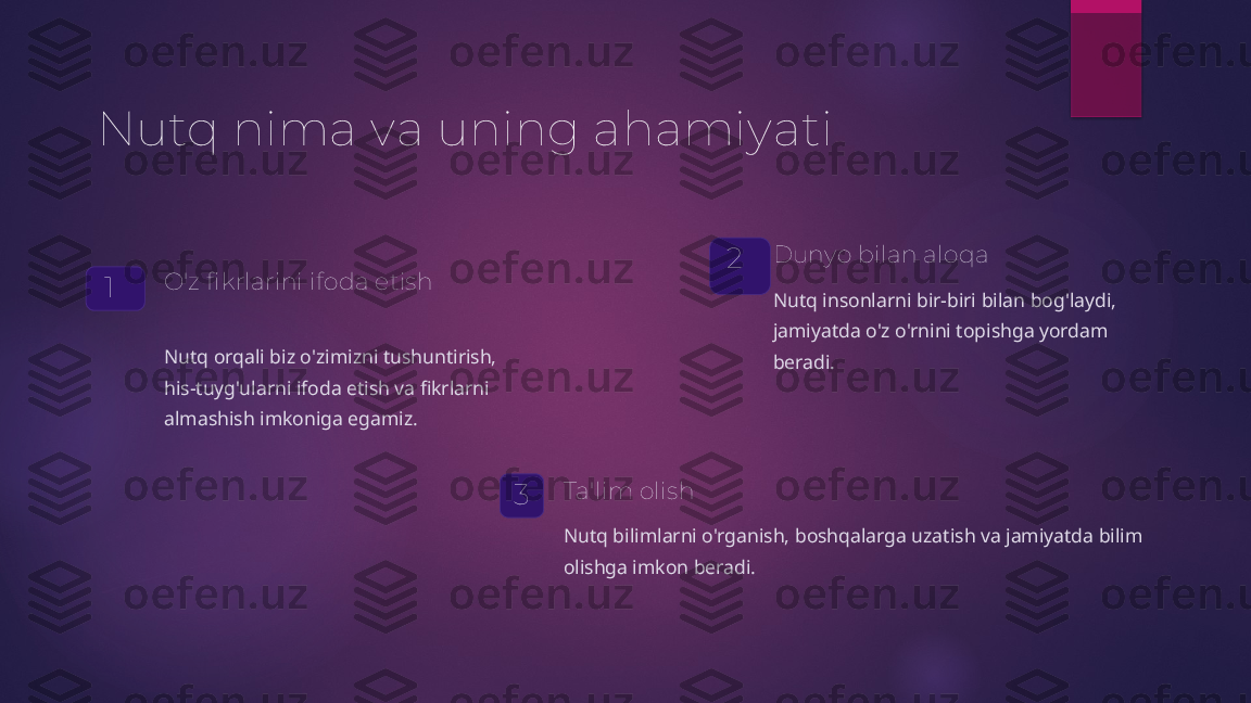 Nutq nima va uning ahamiyati
1 O'z fikrlarini ifoda etish
Nutq orqali biz o'zimizni tushuntirish, 
his-tuyg'ularni ifoda etish va fikrlarni 
almashish imkoniga egamiz. 2 Dunyo bilan aloqa
Nutq insonlarni bir-biri bilan bog'laydi, 
jamiyatda o'z o'rnini topishga yordam 
beradi.
3 Ta'lim olish
Nutq bilimlarni o'rganish, boshqalarga uzatish va jamiyatda bilim 
olishga imkon beradi.   