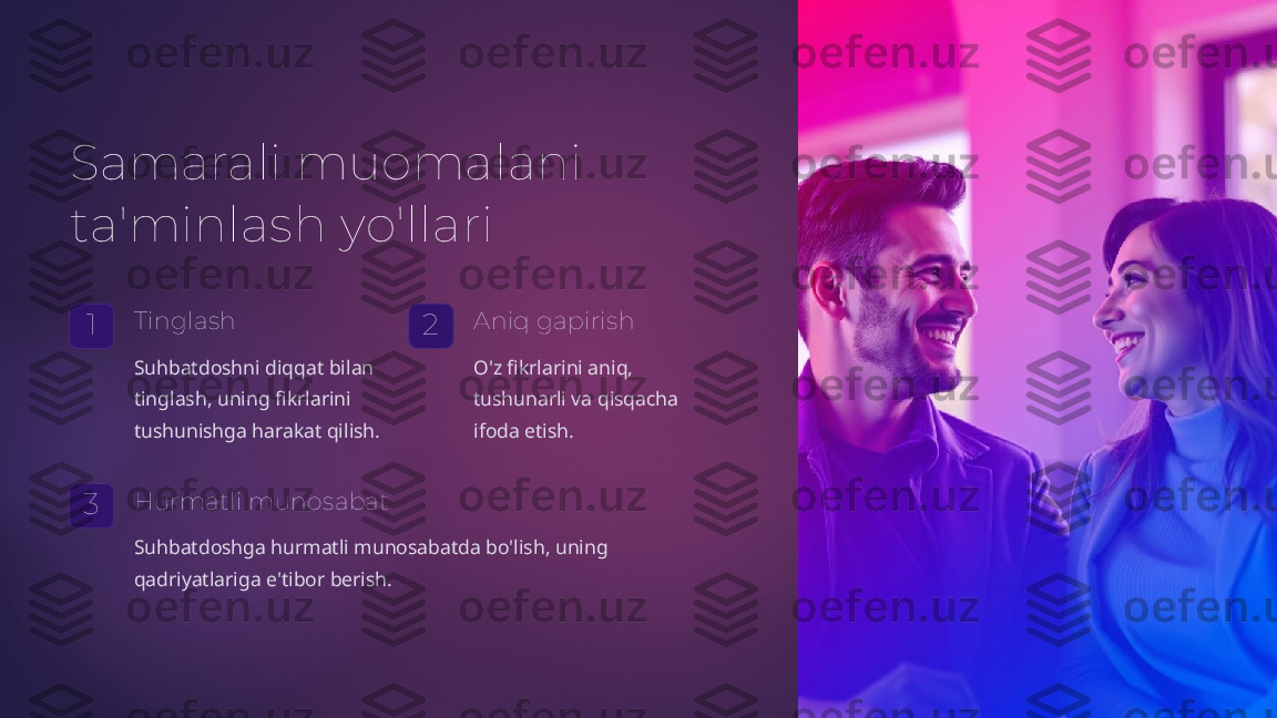 Samarali muomalani 
ta'minlash yo'llari
1 Tinglash
Suhbatdoshni diqqat bilan 
tinglash, uning fikrlarini 
tushunishga harakat qilish. 2 Aniq gapirish
O'z fikrlarini aniq, 
tushunarli va qisqacha 
ifoda etish.
3 Hurmatli munosabat
Suhbatdoshga hurmatli munosabatda bo'lish, uning 
qadriyatlariga e'tibor berish.   