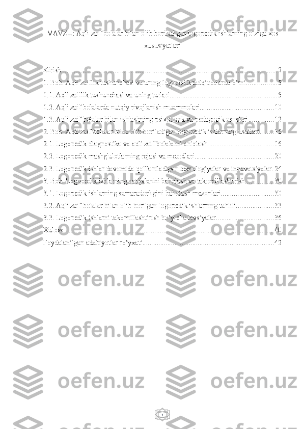 1MAVZU:  Aqli zaif bolalar bilan olib boriladigan logopedik ishlarning o‘ziga xos
xususiyatlari
Kirish ......................................................................................................................... 2
1. Bob. Aqli zaiflik tushunchasi va uning logopedik tadqiqotlarda o‘rni ................. 5
1.1. Aqli zaiflik tushunchasi va uning turlari ............................................................ 5
1.2. Aqli zaif bolalarda nutqiy rivojlanish muammolari ......................................... 10
1.3. Aqli zaif bolalar bilan ishlashning psixologik va pedagogik asoslari .............. 12
2. Bob. Aqli zaif bolalar bilan olib boriladigan logopedik ishlarning usullari ........ 16
2.1. Logopedik diagnostika va aqli zaif bolalarni aniqlash ..................................... 16
2.2. Logopedik mashg'ulotlarning rejasi va metodlari ............................................ 20
2.3. Logopedik ishlar davomida qo'llaniladigan texnologiyalar va innovatsiyalar . 24
3. Bob. Logopedik ishlarning natijalarini baholash va takomillashtirish ................ 30
3.1. Logopedik ishlarning samaradorligini baholash mezonlari ............................. 30
3.2. Aqli zaif bolalar bilan olib borilgan logopedik ishlarning tahlili ..................... 33
3.3. Logopedik ishlarni takomillashtirish bo‘yicha tavsiyalar ................................ 36
Xulosa ...................................................................................................................... 40
Foydalanilgan adabiyotlar ro‘yxati .......................................................................... 42 